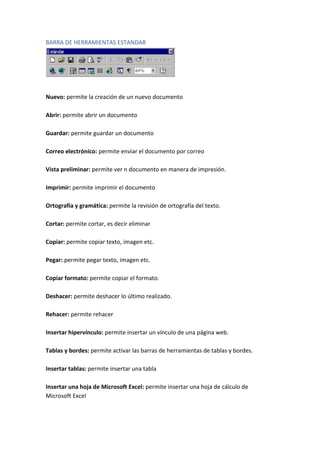 BARRA DE HERRAMIENTAS ESTANDAR

Nuevo: permite la creación de un nuevo documento
Abrir: permite abrir un documento
Guardar: permite guardar un documento
Correo electrónico: permite enviar el documento por correo
Vista preliminar: permite ver n documento en manera de impresión.
Imprimir: permite imprimir el documento
Ortografía y gramática: permite la revisión de ortografía del texto.
Cortar: permite cortar, es decir eliminar
Copiar: permite copiar texto, imagen etc.
Pegar: permite pegar texto, imagen etc.
Copiar formato: permite copiar el formato.
Deshacer: permite deshacer lo último realizado.
Rehacer: permite rehacer
Insertar hipervínculo: permite insertar un vínculo de una página web.
Tablas y bordes: permite activar las barras de herramientas de tablas y bordes.
Insertar tablas: permite insertar una tabla
Insertar una hoja de Microsoft Excel: permite insertar una hoja de cálculo de
Microsoft Excel

 