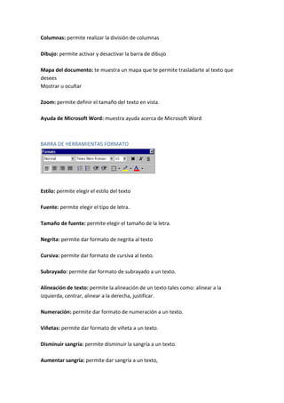 Columnas: permite realizar la división de columnas
Dibujo: permite activar y desactivar la barra de dibujo
Mapa del documento: te muestra un mapa que te permite trasladarte al texto que
desees
Mostrar u ocultar
Zoom: permite definir el tamaño del texto en vista.
Ayuda de Microsoft Word: muestra ayuda acerca de Microsoft Word

BARRA DE HERRAMIENTAS FORMATO

Estilo: permite elegir el estilo del texto
Fuente: permite elegir el tipo de letra.
Tamaño de fuente: permite elegir el tamaño de la letra.
Negrita: permite dar formato de negrita al texto
Cursiva: permite dar formato de cursiva al texto.
Subrayado: permite dar formato de subrayado a un texto.
Alineación de texto: permite la alineación de un texto tales como: alinear a la
izquierda, centrar, alinear a la derecha, justificar.
Numeración: permite dar formato de numeración a un texto.
Viñetas: permite dar formato de viñeta a un texto.
Disminuir sangría: permite disminuir la sangría a un texto.
Aumentar sangría: permite dar sangría a un texto,

 