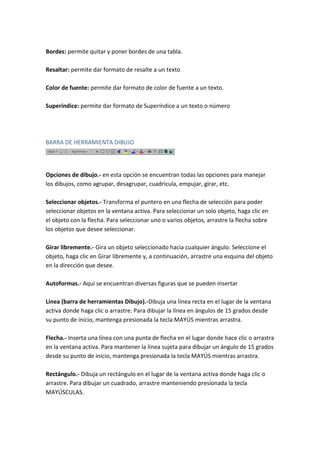 Bordes: permite quitar y poner bordes de una tabla.
Resaltar: permite dar formato de resalte a un texto
Color de fuente: permite dar formato de color de fuente a un texto.
Superíndice: permite dar formato de Superíndice a un texto o número

BARRA DE HERRAMIENTA DIBUJO

Opciones de dibujo.- en esta opción se encuentran todas las opciones para manejar
los dibujos, como agrupar, desagrupar, cuadricula, empujar, girar, etc.
Seleccionar objetos.- Transforma el puntero en una flecha de selección para poder
seleccionar objetos en la ventana activa. Para seleccionar un solo objeto, haga clic en
el objeto con la flecha. Para seleccionar uno o varios objetos, arrastre la flecha sobre
los objetos que desee seleccionar.
Girar libremente.- Gira un objeto seleccionado hacia cualquier ángulo. Seleccione el
objeto, haga clic en Girar libremente y, a continuación, arrastre una esquina del objeto
en la dirección que desee.
Autoformas.- Aquí se encuentran diversas figuras que se pueden insertar
Línea (barra de herramientas Dibujo).-Dibuja una línea recta en el lugar de la ventana
activa donde haga clic o arrastre. Para dibujar la línea en ángulos de 15 grados desde
su punto de inicio, mantenga presionada la tecla MAYÚS mientras arrastra.
Flecha.- Inserta una línea con una punta de flecha en el lugar donde hace clic o arrastra
en la ventana activa. Para mantener la línea sujeta para dibujar un ángulo de 15 grados
desde su punto de inicio, mantenga presionada la tecla MAYÚS mientras arrastra.
Rectángulo.- Dibuja un rectángulo en el lugar de la ventana activa donde haga clic o
arrastre. Para dibujar un cuadrado, arrastre manteniendo presionada la tecla
MAYÚSCULAS.

 