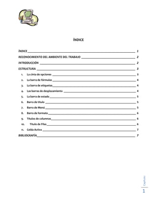 ÍNDICE
ÍNDICE ______________________________________________________________________ 1
RECONOCIMIENTO DEL AMBIENTE DEL TRABAJO ___________________________________ 2
INTRODUCCIÓN ______________________________________________________________ 2
ESTRUCTURA ________________________________________________________________ 3
1.

La cinta de opciones ___________________________________________________________ 3

2.

La barra de fórmulas ___________________________________________________________ 4

3.

La barra de etiquetas___________________________________________________________ 4

4.

Las barras de desplazamiento ___________________________________________________ 4

5.

La barra de estado _____________________________________________________________ 5

6.

Barra de titulo ________________________________________________________________ 5

7.

Barra de Menú ________________________________________________________________ 5

8.

Barra de formato ______________________________________________________________ 6

9.

Títulos de columnas____________________________________________________________ 6

10.

Titulo de Filas _______________________________________________________________ 6

11.

Celda Activa __________________________________________________________________ 7

Capítulo:

BIBLIOGRAFÍA ________________________________________________________________ 7

1

 