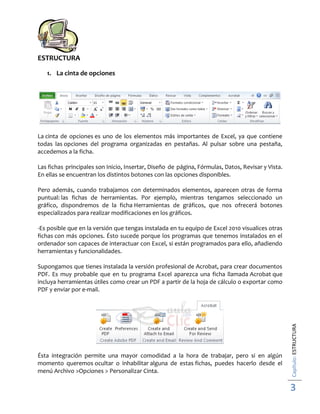 ESTRUCTURA
1. La cinta de opciones

La cinta de opciones es uno de los elementos más importantes de Excel, ya que contiene
todas las opciones del programa organizadas en pestañas. Al pulsar sobre una pestaña,
accedemos a la ficha.
Las fichas principales son Inicio, Insertar, Diseño de página, Fórmulas, Datos, Revisar y Vista.
En ellas se encuentran los distintos botones con las opciones disponibles.
Pero además, cuando trabajamos con determinados elementos, aparecen otras de forma
puntual: las fichas de herramientas. Por ejemplo, mientras tengamos seleccionado un
gráfico, dispondremos de la ficha Herramientas de gráficos, que nos ofrecerá botones
especializados para realizar modificaciones en los gráficos.
-Es posible que en la versión que tengas instalada en tu equipo de Excel 2010 visualices otras
fichas con más opciones. Ésto sucede porque los programas que tenemos instalados en el
ordenador son capaces de interactuar con Excel, si están programados para ello, añadiendo
herramientas y funcionalidades.

Ésta integración permite una mayor comodidad a la hora de trabajar, pero si en algún
momento queremos ocultar o inhabilitar alguna de estas fichas, puedes hacerlo desde el
menú Archivo >Opciones > Personalizar Cinta.

Capítulo: ESTRUCTURA

Supongamos que tienes instalada la versión profesional de Acrobat, para crear documentos
PDF. Es muy probable que en tu programa Excel aparezca una ficha llamada Acrobat que
incluya herramientas útiles como crear un PDF a partir de la hoja de cálculo o exportar como
PDF y enviar por e-mail.

3

 