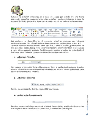 Pulsando la tecla ALT entraremos en el modo de acceso por teclado. De esta forma
aparecerán pequeños recuadros junto a las pestañas y opciones indicando la tecla (o
conjunto de teclas) que deberás pulsar para acceder a esa opción sin la necesidad del ratón.

Las opciones no disponibles en el momento actual se muestran con números
semitransparentes. Para salir del modo de acceso por teclado vuelve a pulsar la tecla ALT.
- Si haces doble clic sobre cualquiera de las pestañas, la barra se ocultará, para disponer de
más espacio de trabajo. Las opciones volverán a mostrarse en el momento en el que vuelvas
a hacer clic en cualquier pestaña. También puedes mostrar u ocultar las cintas desde el
botón con forma de flecha, que encontrarás en la zona derecha superior .
2. La barra de fórmulas

Nos muestra el contenido de la celda activa, es decir, la casilla donde estamos situados.
Cuando vayamos a modificar el contenido de la celda, dicha barra variará ligeramente, pero
esto lo estudiaremos más adelante.

3. La barra de etiquetas

4. Las barras de desplazamiento

Permiten movernos a lo largo y ancho de la hoja de forma rápida y sencilla, simplemente hay
que desplazar la barra arrastrándola con el ratón, o hacer clic en los triángulos.

Capítulo: ESTRUCTURA

Permite movernos por las distintas hojas del libro de trabajo.

4

 