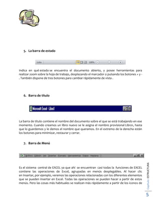 5. La barra de estado

Indica en qué estado se encuentra el documento abierto, y posee herramientas para
realizar zoom sobre la hoja de trabajo, desplazando el marcador o pulsando los botones + y . También dispone de tres botones para cambiar rápidamente de vista .

6. Barra de titulo

La barra de título contiene el nombre del documento sobre el que se está trabajando en ese
momento. Cuando creamos un libro nuevo se le asigna el nombre provisional Libro1, hasta
que lo guardemos y le demos el nombre que queramos. En el extremo de la derecha están
los botones para minimizar, restaurar y cerrar.

Es el sistema central de EXCEL ya que ahí se encuentran casi todas la funciones de EXCEL
contiene las operaciones de Excel, agrupadas en menús desplegables. Al hacer clic
en Insertar, por ejemplo, veremos las operaciones relacionadas con los diferentes elementos
que se pueden insertar en Excel. Todas las operaciones se pueden hacer a partir de estos
menús. Pero las cosas más habituales se realizan más rápidamente a partir de los iconos de

Capítulo: ESTRUCTURA

7. Barra de Menú

5

 