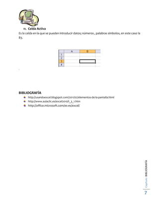 11. Celda Activa
Es la celda en la que se pueden introducir datos; números , palabras símbolos, en este caso la
B3.

.

BIBLIOGRAFÍA
http://usandoexcel.blogspot.com/2011/02/elementos-de-la-pantalla.html
http://www.aulaclic.es/excel2010/t_3_1.htm

Capítulo: BIBLIOGRAFÍA

http://office.microsoft.com/es-es/excel/

7

 