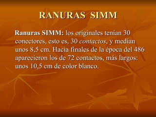 RANURAS  SIMM Ranuras SIMM:  los   originales tenían 30 conectores, esto es, 30  contactos , y medían unos 8,5 cm. Hacia finales de la época del 486 aparecieron los de 72 contactos, más largos: unos 10,5 cm de color blanco. 