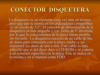 CONECTOR  DISQUETERA La disquetera es un elemento cada vez más en desuso, pero que aún se monta en los ordenadores compatibles en un zócalo de 3,5”. El conector de alimentación de la disquetera es más pequeño y con forma de U invertida, por lo que lo conectaremos de la única forma posible, sin forzarlo.  La disquetera necesita de un cable de bus de datos para conectarla con la placa madre, y así transmitir los datos de una a otra. Este cable es más estrecho que el del disco duro o CD-ROM y se conecta a un conector específico en la placa. Éste se indica en la misma y en el manual como FDD.  