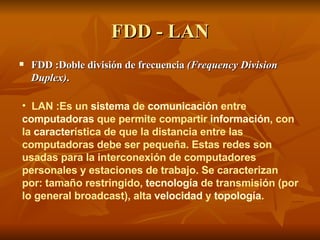FDD - LAN FDD :Doble división de frecuencia  (Frequency Division Duplex) .  LAN :Es un  sistema  de  comunicación  entre  computadoras  que permite compartir  información , con la  caracter ística de que la distancia entre las computadoras debe ser pequeña. Estas redes son usadas para la interconexión de computadores personales y estaciones de trabajo. Se caracterizan por: tamaño restringido,  tecnología  de transmisión (por lo general broadcast), alta  velocidad  y  topología .   