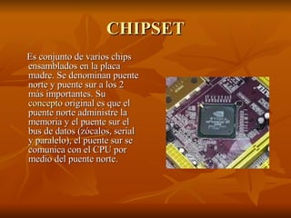CHIPSET Es conjunto de varios chips ensamblados en la placa madre. Se denominan puente norte y puente sur a los 2 más importantes. Su  concepto  original es que el puente norte administre la memoria y el puente sur el bus de datos (zócalos, serial y paralelo), el puente sur se comunica con el CPU por medio del puente norte.  