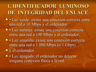 1. IDENTIFICADOR  LUMINOSO DE  INTEGRIDAD DEL ENLACE • Luz verde: existe una conexión correcta entre una red a 10 Mbps y el ordenador. • Luz naranja: existe una conexión correcta entre una red a 100 Mbps y el ordenador. • Luz amarilla: existe una conexión correcta entre una red a 1 000 Mbps (o 1 Gbps) y el ordenador. • Luz apagada: el ordenador no detecta ninguna conexión física a la red. 