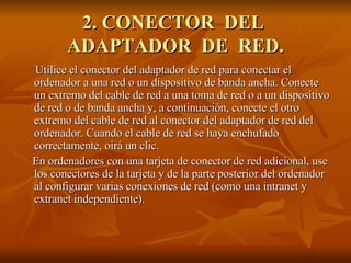 2. CONECTOR  DEL  ADAPTADOR  DE  RED. Utilice el conector del adaptador de red para conectar el ordenador a una red o un dispositivo de banda ancha. Conecte un extremo del cable de red a una toma de red o a un dispositivo de red o de banda ancha y, a continuación, conecte el otro extremo del cable de red al conector del adaptador de red del ordenador. Cuando el cable de red se haya enchufado correctamente, oirá un clic. En ordenadores con una tarjeta de conector de red adicional, use los conectores de la tarjeta y de la parte posterior del ordenador al configurar varias conexiones de red (como una intranet y extranet independiente). 