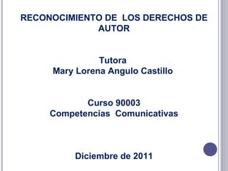 RECONOCIMIENTO DE  LOS DERECHOS DE AUTOR Tutora  Mary Lorena Angulo Castillo  Curso 90003 Competencias  Comunicativas Diciembre de 2011 