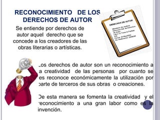 Se entiende por derechos de autor aquel  derecho que se concede a los creadores de las obras literarias o artísticas. RECONOCIMIENTO  DE LOS DERECHOS DE AUTOR  Los derechos de autor son un reconocimiento a la creatividad  de las personas  por cuanto se les reconoce económicamente la utilización por parte de terceros de sus obras  o creaciones. De esta manera se fomenta la creatividad  y el reconocimiento a una gran labor como es la invención. 