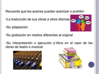 Recuerda que los autores pueden autorizar o prohibir: La traducción de sus obras a otros idiomas Su adaptación Su grabación en medios diferentes al original Su interpretación o ejecución pública en el caso de las obras de teatro o musical 