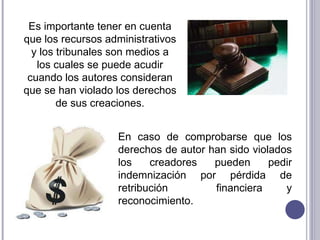 En caso de comprobarse que los derechos de autor han sido violados los creadores pueden pedir indemnización por pérdida de retribución  financiera y reconocimiento. Es importante tener en cuenta que los recursos administrativos y los tribunales son medios a los cuales se puede acudir cuando los autores consideran que se han violado los derechos de sus creaciones. 