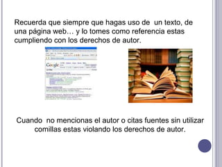 Recuerda que siempre que hagas uso de  un texto, de una página web… y lo tomes como referencia estas cumpliendo con los derechos de autor. Cuando  no mencionas el autor o citas fuentes sin utilizar comillas estas violando los derechos de autor. 