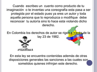 Cuando  escribes un  cuento como producto de tu imaginación  o te inventas una coreografía esta pasa a ser protegida por el estado pues ya eres un autor y toda aquella persona que lo reproduzca o modifique  debe reconocer  tu autoría sino lo hace esta violando dicho derecho. En Colombia los derechos de autor se rigen a través de la lay 23 de 1982. En esta ley se encuentra contenidas además de otras disposiciones generales las sanciones a las cuales son sometidos quienes infrinjan este derecho.  