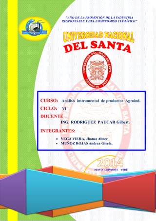 CURSO: Análisis instrumental de productos Agroind. 
CICLO: VI 
DOCENTE 
ING. RODRIGUEZ PAUCAR Gilbert. 
INTEGRANTES: 
VEGA VIERA, Jhonas Abner 
MUÑOZ ROJAS Andrea Gisela. 
NUEVO CHIMBOTE - PERÚ 
"AÑO DE LA PROMOCIÓN DE LA INDUSTRIA RESPONSABLE Y DEL COMPROMISO CLIMÁTICO" 
 