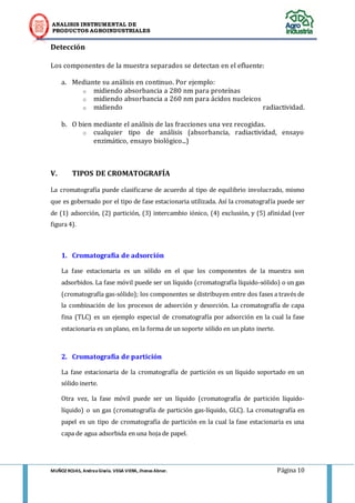 ANALISIS INSTRUMENTAL DE 
PRODUCTOS AGROINDUSTRIALES 
MUÑOZ ROJAS, Andrea Gisela. VEGA VIERA, Jhonas Abner. Página 10 
Detección 
Los componentes de la muestra separados se detectan en el efluente: 
a. Mediante su análisis en continuo. Por ejemplo: 
o midiendo absorbancia a 280 nm para proteínas 
o midiendo absorbancia a 260 nm para ácidos nucleicos 
o midiendo radiactividad. 
b. O bien mediante el análisis de las fracciones una vez recogidas. 
o cualquier tipo de análisis (absorbancia, radiactividad, ensayo enzimático, ensayo biológico...) 
V. TIPOS DE CROMATOGRAFÍA 
La cromatografía puede clasificarse de acuerdo al tipo de equilibrio involucrado, mismo que es gobernado por el tipo de fase estacionaria utilizada. Así la cromatografía puede ser de (1) adsorción, (2) partición, (3) intercambio iónico, (4) exclusión, y (5) afinidad (ver figura 4). 
1. Cromatografía de adsorción 
La fase estacionaria es un sólido en el que los componentes de la muestra son adsorbidos. La fase móvil puede ser un líquido (cromatografía líquido-sólido) o un gas (cromatografía gas-sólido); los componentes se distribuyen entre dos fases a través de la combinación de los procesos de adsorción y desorción. La cromatografía de capa fina (TLC) es un ejemplo especial de cromatografía por adsorción en la cual la fase estacionaria es un plano, en la forma de un soporte sólido en un plato inerte. 
2. Cromatografía de partición 
La fase estacionaria de la cromatografía de partición es un líquido soportado en un sólido inerte. 
Otra vez, la fase móvil puede ser un líquido (cromatografía de partición líquido- líquido) o un gas (cromatografía de partición gas-líquido, GLC). La cromatografía en papel es un tipo de cromatografía de partición en la cual la fase estacionaria es una capa de agua adsorbida en una hoja de papel. 
 