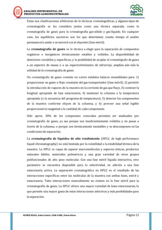 ANALISIS INSTRUMENTAL DE 
PRODUCTOS AGROINDUSTRIALES 
MUÑOZ ROJAS, Andrea Gisela. VEGA VIERA, Jhonas Abner. Página 12 
Estas son clasificaciones arbitrarias de la técnicas cromatográficas, y algunos tipos de cromatografía se les considera juntas como una técnica separada, como la cromatografía de gases para la cromatografía gas-sólido y gas-líquido. En cualquier caso, los equilibrios sucesivos son los que determinan cuanto tiempo el analito permanecerá unido o se moverá con el eluyente (fase móvil). 
La cromatografía de gases es la técnica a elegir para la separación de compuestos orgánicos e inorgánicos térmicamente estables y volátiles. La disponibilidad de detectores versátiles y específicos, y la posibilidad de acoplar el cromatógrafo de gases a un espectro de masas o a un espectrofotómetro de infrarrojo, amplían aún más la utilidad de la cromatografía de gases. 
Un cromatógrafo de gases consiste en varios módulos básicos ensamblados para: 1) proporcionar un gasto o flujo constante del gas transportador (fase móvil), 2) permitir la introducción de vapores de la muestra en la corriente de gas que fluye, 3) contener la longitud apropiada de fase estacionaria, 4) mantener la columna a la temperatura apropiada (o la secuencia del programa de temperatura), 5) detectar los componentes de la muestra conforme eluyen de la columna, y 6) proveer una señal legible proporcional en magnitud a la cantidad de cada componente. 
Sólo aprox. 20% de los compuestos conocidos permiten ser analizados por cromatografía de gases, ya sea porque son insuficientemente volátiles y no pasan a través de la columna, o porque son térmicamente inestables y se descomponen en las condiciones de separación. 
La cromatografía de líquidos de alto rendimiento (HPLC, de high performance liquid chromatography) no está limitada por la volatilidad o la estabilidad térmica de la muestra. La HPLC es capaz de separar macromoléculas y especies iónicas, productos naturales lábiles, materiales poliméricos y una gran variedad de otros grupos polifuncionales de alto peso molecular. Con una fase móvil líquida interactiva, otro parámetro se encuentra disponible para la selectividad, en adición a una fase estacionaria activa. La separación cromatográfica en HPLC es el resultado de las interacciones específicas entre las moléculas de la muestra con ambas fases, móvil y estacionaria. Tales interacciones esencialmente no existen en la fase móvil para la cromatografía de gases. La HPLC ofrece una mayor variedad de fases estacionarias, lo que permite una mayor gama de estas interacciones selectivas y más posibilidades para la separación.  