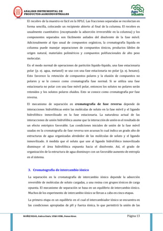 ANALISIS INSTRUMENTAL DE 
PRODUCTOS AGROINDUSTRIALES 
MUÑOZ ROJAS, Andrea Gisela. VEGA VIERA, Jhonas Abner. Página 13 
El recobro de la muestra es fácil en la HPLC. Las fracciones separadas se recolectan en forma sencilla, colocando un recipiente abierto al final de la columna. El recobro es usualmente cuantitativo (exceptuando la adsorción irreversible en la columna) y los componentes separados son fácilmente asilados del disolvente de la fase móvil. Adicionalmente al tipo usual de compuestos orgánicos, la cromatografía líquida en columna puede manejar separaciones de compuestos iónicos, productos lábiles de origen natural, materiales poliméricos y compuestos polifuncionales de alto peso molecular. 
En el modo normal de operaciones de partición líquido-líquido, una fase estacionaria polar (p. ej. agua, metanol) se usa con una fase estacionaria no polar (p. ej. hexano). Esto favorece la retención de compuestos polares y la elusión de compuestos no polares y se le conoce como cromatografía fase normal. Si se utiliza una fase estacionaria no polar con una fase móvil polar, entonces los solutos no polares serán retenidos y los solutos polares eluidos. Esto se conoce como cromatografía por fase reversa. 
El mecanismo de separación en cromatografía de fase reversa depende de interacciones hidrofóbicas entre las moléculas de soluto en la fase móvil y el ligando hidrofóbico inmovilizado en la fase estacionaria. La naturaleza actual de las interacciones de unión hidrofóbica asume que la interacción de unión es el resultado de un efecto entrópico favorable. Las condiciones iniciales de unión de la fase móvil usadas en la cromatografía de fase reversa son acuosas lo cual indica un grado alto de estructuras de agua organizadas alrededor de las moléculas de soluto y el ligando inmovilizado. A medida que el soluto que une al ligando hidrofóbico inmovilizado disminuye el área hidrofóbica expuesta hacia el disolvente. Así, el grado de organización de la estructura de agua disminuye con un favorable aumento de entropía en el sistema. 
3. Cromatografía de intercambio iónico 
La separación en la cromatografía de intercambio iónico depende la adsorción reversible de moléculas de soluto cargadas, a una resina con grupos iónicos de carga opuesta. El mecanismo de separación se basa en un equilibrio de intercambio iónico. Muchos de los experimento de intercambio iónico se llevan a cabo en cinco etapas. 
La primera etapa es un equilibrio en el cual el intercambiador iónico se encuentra en las condiciones apropiadas de pH y fuerza iónica, lo que permitirá la unión de las  