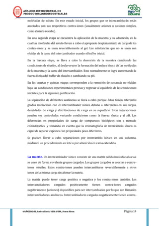 ANALISIS INSTRUMENTAL DE 
PRODUCTOS AGROINDUSTRIALES 
MUÑOZ ROJAS, Andrea Gisela. VEGA VIERA, Jhonas Abner. Página 14 
moléculas de soluto. En este estado inicial, los grupos que se intercambiarán están asociados con sus respectivos contra-iones (usualmente aniones o cationes simples, como cloruro o sodio). 
En una segunda etapa se encuentra la aplicación de la muestra y su adsorción, en la cual las moléculas del soluto llevan a cabo el apropiado desplazamiento de carga de los contra-iones y se unen reversiblemente al gel. Las substancias que no se unen son eluídas de la cama del intercambiador usando el buffer inicial. 
En la tercera etapa, se lleva a cabo la desorción de la muestra cambiando las condiciones de elusión, al desfavorecer la formación del enlace iónico de las moléculas de la muestra y la cama del intercambiador. Esto normalmente se logra aumentando la fuerza iónica del buffer de elusión o cambiando su pH. 
En las cuartas y quintas etapas corresponden a la remoción de sustancia no eluídas bajo las condiciones experimentales previas y regresar al equilibrio de las condiciones iniciales para la siguiente purificación. 
La separación de diferentes sustancias se lleva a cabo porque éstas tienen diferentes grados interacción con el intercambiador iónico debido a diferencias en sus cargas, densidades de carga y distribuciones de carga en su superficie. Estas interacciones pueden ser controladas variando condiciones como la fuerza iónica y el pH. Las diferencias en propiedades de carga de compuestos biológicos son a menudo considerables, y tomando en cuenta que la cromatografía de intercambio iónico es capaz de separar especies con propiedades poco diferentes. 
Se pueden llevar a cabo separaciones por intercambio iónico en una columna, mediante un procedimiento en lote o por adsorción en cama extendida. 
La matriz. Un intercambiador iónico consiste de una matriz sólida insoluble a la cual se unen de forma covalente grupos cargados. Los grupos cargados se asocian a contra- iones móviles. Estos contra-iones pueden intercambiarse reversiblemente a otros iones de la misma carga sin alterar la matriz. 
La matriz puede tener carga positiva o negativa y los contra-iones también. Los intercambiadores cargados positivamente tienen contra-iones cargados negativamente (aniones) disponibles para ser intercambiados por lo que son llamados intercambiadores aniónicos. Intercambiadores cargados negativamente tienen contra-  