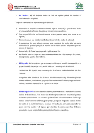 ANALISIS INSTRUMENTAL DE 
PRODUCTOS AGROINDUSTRIALES 
MUÑOZ ROJAS, Andrea Gisela. VEGA VIERA, Jhonas Abner. Página 19 
- La matriz. Es un soporte inerte al cual un ligando puede ser directa o indirectamente acoplado. 
Algunas características importantes para ésta son: 
 Adsorción no específica extremadamente baja es esencial ya que el éxito de la cromatografía de afinidad depende de interacciones específicas, 
 Los grupos hidroxilo en los residuos de azúcar pueden servir para unirse a un ligando, 
 Proporcionando una plataforma ideal del desarrollo del medio de afinidad, 
 la estructura de poro abierta asegura una capacidad de unión alta, aún para biomoléculas grandes porque el interior de la matriz estaría disponible para el ataque de ligandos, 
 Propiedades de fluido buenas para la rápida separación, 
 Estabilidad bajo un rango de condiciones experimentales tales como pH alto y bajo, detergentes y agentes disociadores. 
- El ligando. Es la molécula que se une reversiblemente a moléculas específicas o grupo de moléculas, capacita la purificación por cromatografía de afinidad. 
La selección del ligando para cromatografía de afinidad está influenciado por dos factores: 
El ligando debe presentar una afinidad de unión específica y reversible para la sustancia blanco y debe tener grupos químicamente modificables que permitan ser unidos a la matriz sin destruir su capacidad de unión. 
- Brazo espaciador. El sitio de unión de una proteína blanco a menudo se localizan dentro de la molécula y un medio de afinidad preparado con pequeños ligandos acoplados directamente a la columna puede exhibir una capacidad de unión baja debido a interferencias estéricas, por ejemplo, el ligando no podría accesar al sitio de unión de la molécula blanco. En estas circunstancias un brazo espaciador se pone entre la matriz y el ligando para facilitar la unión específica. El brazo espaciador puede ser diseñado para maximizar la unión específica. 
 