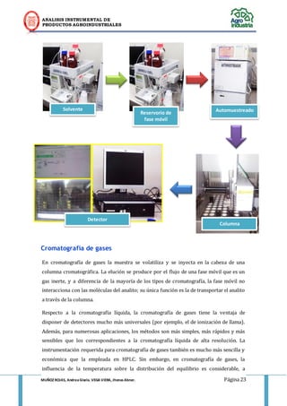 ANALISIS INSTRUMENTAL DE 
PRODUCTOS AGROINDUSTRIALES 
MUÑOZ ROJAS, Andrea Gisela. VEGA VIERA, Jhonas Abner. Página 23 
Cromatografía de gases En cromatografía de gases la muestra se volatiliza y se inyecta en la cabeza de una columna cromatográfica. La elución se produce por el flujo de una fase móvil que es un gas inerte, y a diferencia de la mayoría de los tipos de cromatografía, la fase móvil no interacciona con las moléculas del analito; su única función es la de transportar el analito a través de la columna. Respecto a la cromatografía líquida, la cromatografía de gases tiene la ventaja de disponer de detectores mucho más universales (por ejemplo, el de ionización de llama). Además, para numerosas aplicaciones, los métodos son más simples, más rápidos y más sensibles que los correspondientes a la cromatografía líquida de alta resolución. La instrumentación requerida para cromatografía de gases también es mucho más sencilla y económica que la empleada en HPLC. Sin embargo, en cromatografía de gases, la influencia de la temperatura sobre la distribución del equilibrio es considerable, a 
Solvente 
Reservorio de fase móvil 
Automuestreador 
Columna 
Detector  
