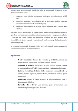 ANALISIS INSTRUMENTAL DE 
PRODUCTOS AGROINDUSTRIALES 
MUÑOZ ROJAS, Andrea Gisela. VEGA VIERA, Jhonas Abner. Página 24 
diferencia de la cromatografía líquida. Por ello, la cromatografía de gases presenta limitaciones en tres casos: • compuestos poco volátiles, generalmente los de peso molecular superior a 300 u.m.a. • compuestos sensibles a una elevación de la temperatura incluso moderada (determinados compuestos de interés biológico) • compuestos que se encuentran en forma iónica (puesto que son e n general poco volátiles) Por esta razón, la cromatografía de gases se emplea cuando los componentes de la mezcla problema son volátiles o semivolátiles y térmicamente estables a temperaturas de hasta 350-400ºC. En cambio, cuando los compuestos a analizar son poco volátiles y/o termolábiles, la técnica separativa adecuada suele ser la cromatografía líquida de alta resolución (HPLC). A menudo la cromatografía de gases se emplea para confirmar de la presencia o ausencia de un compuesto en una muestra determinada. 
Aplicaciones 
• Medioambientales: Análisis de pesticidas y herbicidas, análisis de hidrocarburos, semivolátiles y volátiles, análisis del aire... 
• Alimentos y aromas: fragancias y aromas, aceites, bebidas, ácidos orgánicos, azúcares, FAMES, ésteres metílicos, triglicéridos, alcoholes... 
• Química Industrial: alcoholes, ácidos orgánicos, aminas,aldehídos y cetonas, ésteres y glicoles, hidrocarburos, disolventes, anilinas, gases inorgánicos... 
• Biociencia: drogas, fármacos, alcoholes y contaminantes en sangre, disolventes residuales... 
• Derivadas del petróleo: gas natural, gases permanentes, gas derefinería, gasolinas, gasóleos, parafinas. 
 