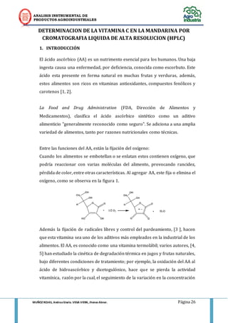ANALISIS INSTRUMENTAL DE 
PRODUCTOS AGROINDUSTRIALES 
MUÑOZ ROJAS, Andrea Gisela. VEGA VIERA, Jhonas Abner. Página 26 
DETERMINACION DE LA VITAMINA C EN LA MANDARINA POR CROMATOGRAFIA LIQUIDA DE ALTA RESOLUCION (HPLC) 
1. INTRODUCCIÓN 
El ácido ascórbico (AA) es un nutrimento esencial para los humanos. Una baja ingesta causa una enfermedad, por deficiencia, conocida como escorbuto. Este ácido esta presente en forma natural en muchas frutas y verduras, además, estos alimentos son ricos en vitaminas antioxidantes, compuestos fenólicos y carotenos [1, 2]. 
La Food and Drug Administration (FDA, Dirección de Alimentos y Medicamentos), clasifica el ácido ascórbico sintético como un aditivo alimenticio "generalmente reconocido como seguro". Se adiciona a una amplia variedad de alimentos, tanto por razones nutricionales como técnicas. 
Entre las funciones del AA, están la fijación del oxígeno: 
Cuando los alimentos se embotellan o se enlatan estos contienen oxígeno, que podría reaccionar con varias moléculas del alimento, provocando rancidez, pérdida de color, entre otras características. Al agregar AA, este fija o elimina el oxígeno, como se observa en la figura 1. 
Además la fijación de radicales libres y control del pardeamiento, [3 ], hacen que esta vitamina sea uno de los aditivos más empleados en la industrial de los alimentos. El AA, es conocido como una vitamina termolábil; varios autores, [4, 5] han estudiado la cinética de degradación térmica en jugos y frutas naturales, bajo diferentes condiciones de tratamiento; por ejemplo, la oxidación del AA al ácido de hidroascórbico y dicetogulónico, hace que se pierda la actividad vitamínica, razón por la cual, el seguimiento de la variación en la concentración  