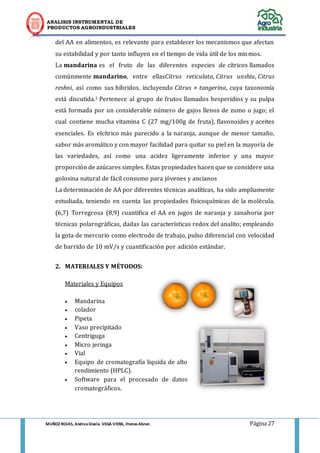 ANALISIS INSTRUMENTAL DE 
PRODUCTOS AGROINDUSTRIALES 
MUÑOZ ROJAS, Andrea Gisela. VEGA VIERA, Jhonas Abner. Página 27 
del AA en alimentos, es relevante para establecer los mecanismos que afectan su estabilidad y por tanto influyen en el tiempo de vida útil de los mismos. La mandarina es el fruto de las diferentes especies de cítricos llamados comúnmente mandarino, entre ellasCitrus reticulata, Citrus unshiu, Citrus reshni, así como sus híbridos, incluyendo Citrus × tangerina, cuya taxonomía está discutida.1 Pertenece al grupo de frutos llamados hesperidios y su pulpa está formada por un considerable número de gajos llenos de zumo o jugo; el cual contiene mucha vitamina C (27 mg/100g de fruta), flavonoides y aceites esenciales. Es elcítrico más parecido a la naranja, aunque de menor tamaño, sabor más aromático y con mayor facilidad para quitar su piel en la mayoría de las variedades, así como una acidez ligeramente inferior y una mayor proporción de azúcares simples. Estas propiedades hacen que se considere una golosina natural de fácil consumo para jóvenes y ancianos La determinación de AA por diferentes técnicas analíticas, ha sido ampliamente estudiada, teniendo en cuenta las propiedades fisicoquímicas de la molécula. (6,7) Torregrosa (8,9) cuantifica el AA en jugos de naranja y zanahoria por técnicas polarográficas, dadas las características redox del analito; empleando la gota de mercurio como electrodo de trabajo, pulso diferencial con velocidad de barrido de 10 mV/s y cuantificación por adición estándar. 
2. MATERIALES Y MÉTODOS: 
Materiales y Equipos 
 Mandarina 
 colador 
 Pipeta 
 Vaso precipitado 
 Centriguga 
 Micro jeringa 
 Vial 
 Equipo de cromatografía liquida de alto rendimiento (HPLC). 
 Software para el procesado de datos cromatográficos. 
 