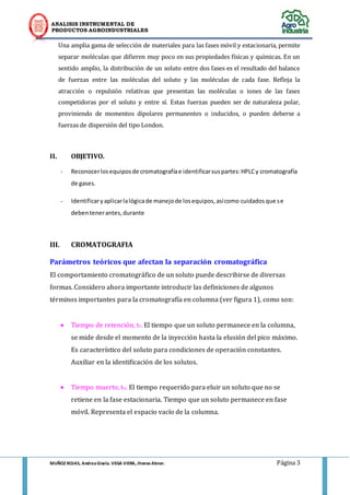 ANALISIS INSTRUMENTAL DE 
PRODUCTOS AGROINDUSTRIALES 
MUÑOZ ROJAS, Andrea Gisela. VEGA VIERA, Jhonas Abner. Página 3 
Una amplia gama de selección de materiales para las fases móvil y estacionaria, permite separar moléculas que difieren muy poco en sus propiedades físicas y químicas. En un sentido amplio, la distribución de un soluto entre dos fases es el resultado del balance de fuerzas entre las moléculas del soluto y las moléculas de cada fase. Refleja la atracción o repulsión relativas que presentan las moléculas o iones de las fases competidoras por el soluto y entre sí. Estas fuerzas pueden ser de naturaleza polar, proviniendo de momentos dipolares permanentes o inducidos, o pueden deberse a fuerzas de dispersión del tipo London. 
II. OBJETIVO. 
- Reconocer los equipos de cromatografía e identificar sus partes: HPLC y cromatografía de gases. 
- Identificar y aplicar la lógica de manejo de los equipos, así como cuidados que se deben tener antes, durante 
III. CROMATOGRAFIA 
Parámetros teóricos que afectan la separación cromatográfica 
El comportamiento cromatográfico de un soluto puede describirse de diversas formas. Considero ahora importante introducir las definiciones de algunos términos importantes para la cromatografía en columna (ver figura 1), como son: 
 Tiempo de retención, tr. El tiempo que un soluto permanece en la columna, se mide desde el momento de la inyección hasta la elusión del pico máximo. Es característico del soluto para condiciones de operación constantes. Auxiliar en la identificación de los solutos. 
 Tiempo muerto, to. El tiempo requerido para eluir un soluto que no se retiene en la fase estacionaria. Tiempo que un soluto permanece en fase móvil. Representa el espacio vacío de la columna. 
 