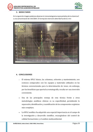 ANALISIS INSTRUMENTAL DE 
PRODUCTOS AGROINDUSTRIALES 
MUÑOZ ROJAS, Andrea Gisela. VEGA VIERA, Jhonas Abner. Página 30 
3. RESULTADOS 
En la siguiente imagen podemos observar el cronomatograma representativo de la vitamina C a una concentración de 6ml/50ml. El tiempo de retención obtenido fue de 6.1 min 
4. CONCLUSIONES 
 El sistema HPLC básico, las columnas, solventes y mantenimiento, son costosos comparados con los equipos y materiales utilizados en las técnicas convencionales para la determinación de iones; sin embargo, por los beneficios que aporta la cromatografía, resulta ser una inversión conveniente.  Una de las principales ventaja de esta técnica frente a otras metodologías analíticas clásicas es su especificidad, permitiendo la separación, identificación y cuantificación de los componentes orgánicos más complejos.  La HPLC analítica ha adquirido una especial importancia en el campo de la investigación y desarrollo científico, encargándose del control de calidad farmacéutico y el análisis medioambiental.  