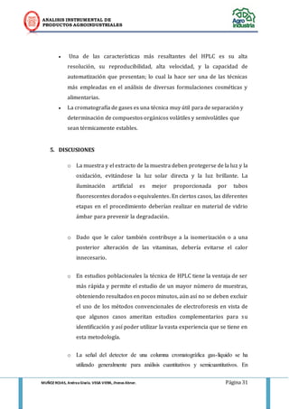 ANALISIS INSTRUMENTAL DE 
PRODUCTOS AGROINDUSTRIALES 
MUÑOZ ROJAS, Andrea Gisela. VEGA VIERA, Jhonas Abner. Página 31 
 Una de las características más resaltantes del HPLC es su alta resolución, su reproducibilidad, alta velocidad, y la capacidad de automatización que presentan; lo cual la hace ser una de las técnicas más empleadas en el análisis de diversas formulaciones cosméticas y alimentarias.  La cromatografía de gases es una técnica muy útil para de separación y determinación de compuestos orgánicos volátiles y semivolátiles que sean térmicamente estables. 
5. DISCUSIONES 
o La muestra y el extracto de la muestra deben protegerse de la luz y la oxidación, evitándose la luz solar directa y la luz brillante. La iluminación artificial es mejor proporcionada por tubos fluorescentes dorados o equivalentes. En ciertos casos, las diferentes etapas en el procedimiento deberían realizar en material de vidrio ámbar para prevenir la degradación. 
o Dado que le calor también contribuye a la isomerización o a una posterior alteración de las vitaminas, debería evitarse el calor innecesario. 
o En estudios poblacionales la técnica de HPLC tiene la ventaja de ser más rápida y permite el estudio de un mayor número de muestras, obteniendo resultados en pocos minutos, aún así no se deben excluir el uso de los métodos convencionales de electroforesis en vista de que algunos casos ameritan estudios complementarios para su identificación y así poder utilizar la vasta experiencia que se tiene en esta metodología. 
o La señal del detector de una columna cromatográfica gas-líquido se ha utilizado generalmente para análisis cuantitativos y semicuantitativos. En  