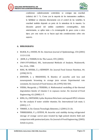 ANALISIS INSTRUMENTAL DE 
PRODUCTOS AGROINDUSTRIALES 
MUÑOZ ROJAS, Andrea Gisela. VEGA VIERA, Jhonas Abner. Página 32 
condiciones cuidadosamente controladas se consigue una exactitud (relativa) del 1 %. Como con la mayoría de los instrumentos analíticos, la fiabilidad se relaciona directamente con el control de las variables; la exactitud también depende en parte de la naturaleza de la muestra. La discusión general del análisis cuantitativo cromatográfico, dada anteriormente, se aplica tanto a la cromatografía de gases como a otros tipos; por esta razón no se hacen aquí más consideraciones sobre este aspecto. 
6. BIBLIOGRAFIA 
 BLOCK, N. y HUDES, M. En: American Journal of Epidemiology, 154 (2001) 1113-1118. 
 JHON, Z. y YUDKIN, R. En: The Lancet, 359; (2002) 
 1969-1974.Willard, HH., Instrumental Methods of Analysis, Wadsworth, Inc., U.S.A., 1988. 
 ROIG, M; RIVERA, Z. y KENNEDY. En: Journal Food Science Nutrition, 44; (1998) 59-72. 
 JOHNSON, J. y BRADDOCK, R. Kinetics of ascorbic acid loss and nonenzymatic browning in orange juice serum: Experimental rate constants. En: Journal of Food Science, 60; (1995) 502-505. 
 VIEIRA, Margarida. y TEIXEIRA, A. Mathematical modelling of the thermal degradation kinetic of vitamin C in cupuacu nectar. En: Journal of Food Engineering, 43; (2000) 1-7. 
 KING, B. y SWITAISKI, Lydia. Keystone Beta basic and aquasil HPLC columns for the analysis if water soluble vitamins. En: International Lab mate, I; (2001); 1-7. 
 TORRES, A. En: Ciencia Tecnología Alimentos, 2 (2001) 21-26. 
 TORREGROSA, F. y ESTEVE, M. Ascorbic acid stability during refrigerated storage of orange carrot juice treated by high pulsed electric field and comparison with pasteurized juice. En: Journal of Food Engineering, (2005). Article in press.  