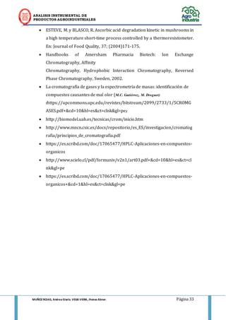 ANALISIS INSTRUMENTAL DE 
PRODUCTOS AGROINDUSTRIALES 
MUÑOZ ROJAS, Andrea Gisela. VEGA VIERA, Jhonas Abner. Página 33 
 ESTEVE, M. y BLASCO, R. Ascorbic acid degradation kinetic in mushrooms in a high temperature short-time process controlled by a thermoresistometer. En: Journal of Food Quality, 37; (2004)171-175. 
 Handbooks of Amersham Pharmacia Biotech: Ion Exchange Chromatography, Affinity 
Chromatography, Hydrophobic Interaction Chromatography, Reversed Phase Chromatography, Sweden, 2002.  La cromatografía de gases y la espectrometría de masas: identificación de compuestos causantes de mal olor (M.C. Gutiérrez, M. Droguet) (https://upcommons.upc.edu/revistes/bitstream/2099/2733/1/5CROMGASES.pdf+&cd=10&hl=es&ct=clnk&gl=pe) 
 http://biomodel.uah.es/tecnicas/crom/inicio.htm 
 http://www.mncn.csic.es/docs/repositorio/es_ES/investigacion/cromatografia/principios_de_cromatografia.pdf 
 https://es.scribd.com/doc/17065477/HPLC-Aplicaciones-en-compuestos- organicos 
 http://www.scielo.cl/pdf/formuniv/v2n1/art03.pdf+&cd=10&hl=es&ct=clnk&gl=pe 
 https://es.scribd.com/doc/17065477/HPLC-Aplicaciones-en-compuestos- organicos+&cd=1&hl=es&ct=clnk&gl=pe 

