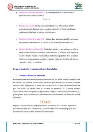 ANALISIS INSTRUMENTAL DE 
PRODUCTOS AGROINDUSTRIALES 
MUÑOZ ROJAS, Andrea Gisela. VEGA VIERA, Jhonas Abner. Página 4 
 Tiempo de retención ajustado, t’r. Mide el tiempo que el componente permanece en fase estacionaria. 
t’r = tr - to 
 Ancho a la base, Wb. Es la porción de la línea base intersectada por las tangentes al pico. Para un pico gaussiano es igual a 4. Tradicionalmente usado en el cálculo de la eficiencia del sistema. 
 Ancho a la mitad de la altura, W_. Una medida más reproducible, adecuada para evaluar manualmente la eficiencia del sistema (platos teóricos). 
 Número de platos teóricos (N). Cada plato teórico representa un equilibrio teórico de distribución del soluto entre las fases. El número total de platos teóricos de una columna representa el poder de separación de la columna. Una buena columna tiene un número alto de platos teóricos. Se calcula con cualquiera de las ecuaciones: 
Comportamiento cromatográfico de los solutos. 
- Comportamiento de retención 
El comportamiento de retención refleja la distribución del soluto entre la fase móvil y la estacionaria. El volumen de fase móvil necesario para transportar la banda de soluto desde el punto de inyección, a través de la columna, hasta el detector (en el máximo del pico del soluto) se define como el volumen de retención, Vr. Se puede obtener directamente del cromatograma multiplicando el tiempo de retención correspondiente, tr, por el gasto o flujo volumétrico, Fc, expresado como el volumen de fase móvil por unidad de tiempo. 
El gasto o flujo volumétrico, en términos de los parámetros de la columna, depende la sección transversal de la columna vacía, la porosidad total del relleno (empaque) de la columna y la velocidad lineal promedio de la fase móvil. 
 