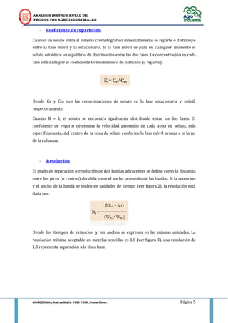 ANALISIS INSTRUMENTAL DE 
PRODUCTOS AGROINDUSTRIALES 
MUÑOZ ROJAS, Andrea Gisela. VEGA VIERA, Jhonas Abner. Página 5 
- Coeficiente de repartición 
Cuando un soluto entra al sistema cromatográfico inmediatamente se reparte o distribuye entre la fase móvil y la estacionaria. Si la fase móvil se para en cualquier momento el soluto establece un equilibrio de distribución entre las dos fases. La concentración en cada fase está dada por el coeficiente termodinámico de partición (o reparto): 
Donde Cs y Cm son las concentraciones de soluto en la fase estacionaria y móvil, respectivamente. 
Cuando K = 1, el soluto se encuentra igualmente distribuido entre las dos fases. El coeficiente de reparto determina la velocidad promedio de cada zona de soluto, más específicamente, del centro de la zona de soluto conforme la fase móvil avanza a lo largo de la columna. 
- Resolución 
El grado de separación o resolución de dos bandas adyacentes se define como la distancia entre los picos (o centros) dividida entre el ancho promedio de las bandas. Si la retención y el ancho de la banda se miden en unidades de tiempo (ver figura 2), la resolución está dada por: 
Donde los tiempos de retención y los anchos se expresan en las mismas unidades. La resolución mínima aceptable en mezclas sencillas es 1.0 (ver figura 3), una resolución de 1.5 representa separación a la línea base. 
 