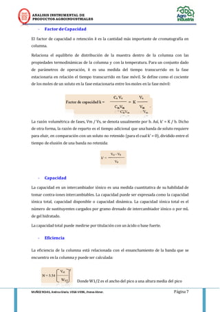 ANALISIS INSTRUMENTAL DE 
PRODUCTOS AGROINDUSTRIALES 
MUÑOZ ROJAS, Andrea Gisela. VEGA VIERA, Jhonas Abner. Página 7 
- Factor de Capacidad 
El factor de capacidad o retención k es la cantidad más importante de cromatografía en columna. 
Relaciona el equilibrio de distribución de la muestra dentro de la columna con las propiedades termodinámicas de la columna y con la temperatura. Para un conjunto dado de parámetros de operación, k es una medida del tiempo transcurrido en la fase estacionaria en relación el tiempo transcurrido en fase móvil. Se define como el cociente de los moles de un soluto en la fase estacionaria entre los moles en la fase móvil: 
La razón volumétrica de fases, Vm / Vs, se denota usualmente por b. Así, k’ = K / b. Dicho de otra forma, la razón de reparto es el tiempo adicional que una banda de soluto requiere para eluir, en comparación con un soluto no retenido (para el cual k’ = 0), dividido entre el tiempo de elusión de una banda no retenida: 
- Capacidad 
La capacidad en un intercambiador iónico es una medida cuantitativa de su habilidad de tomar contra-iones intercambiables. La capacidad puede ser expresada como la capacidad iónica total, capacidad disponible o capacidad dinámica. La capacidad iónica total es el número de sustituyentes cargados por gramo drenado de intercambiador iónico o por mL de gel hidratado. 
La capacidad total puede medirse por titulación con un ácido o base fuerte. 
- Eficiencia 
La eficiencia de la columna está relacionada con el ensanchamiento de la banda que se encuentra en la columna y puede ser calculada: 
Donde W1/2 es el ancho del pico a una altura media del pico  