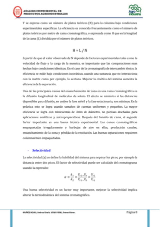 ANALISIS INSTRUMENTAL DE 
PRODUCTOS AGROINDUSTRIALES 
MUÑOZ ROJAS, Andrea Gisela. VEGA VIERA, Jhonas Abner. Página 8 
Y se expresa como un número de platos teóricos (N) para la columna bajo condiciones experimentales específicas. La eficiencia es conocida frecuentemente como el número de platos teóricos por metro de cama cromatográfica, o expresada como H que es la longitud de la cama (L) dividida por el número de platos teóricos. 
H = L / N 
A partir de que el valor observado de N depende de factores experimentales tales como la velocidad de flujo y la carga de la muestra, es importante que las comparaciones sean hechas bajo condiciones idénticas. En el caso de la cromatografía de intercambio iónico, la eficiencia se mide bajo condiciones isocráticas, usando una sustancia que no interacciona con la matriz como por ejemplo, la acetona. Mejorar la cinética del sistema aumenta la eficiencia de la separación. 
Una de las principales causas del ensanchamiento de zona en una cama cromatográfica es la difusión longitudinal de moléculas de soluto. El efecto se minimiza si las distancias disponibles para difusión, en ambos la fase móvil y la fase estacionaria, son mínimas. En la práctica esto se logra usando tamaños de cuentas uniformes y pequeños. La mayor eficiencia se logra con minicuentas de 3mm de diámetro, no porosas diseñadas para aplicaciones analíticas y micropreparativas. Después del tamaño de cama, el segundo factor importante es una buena técnica experimental. Las camas cromatográficas empaquetadas irregularmente y burbujas de aire en ellas, producirán canales, ensanchamiento de la zona y pérdida de la resolución. Las buenas separaciones requieren columnas bien empaquetadas. 
- Selectividad 
La selectividad (a) se define la habilidad del sistema para separar los picos, por ejemplo la distancia entre dos picos. El factor de selectividad puede ser calculado del cromatograma usando la expresión: 
Una buena selectividad es un factor muy importante, mejorar la selectividad implica alterar la termodinámica del sistema cromatográfico.  