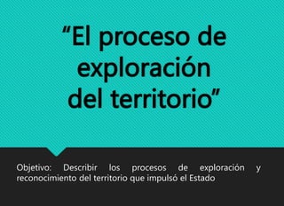“El proceso de
exploración
del territorio”
Objetivo: Describir los procesos de exploración y
reconocimiento del territorio que impulsó el Estado
 