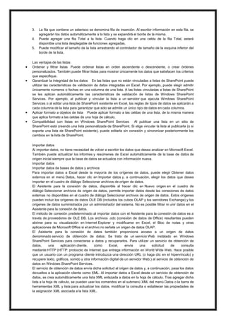 3.
4.
5.







La fila que contiene un asterisco se denomina fila de inserción. Al escribir información en esta fila, se
agregarán los datos automáticamente a la lista y se expandirá el borde de la misma.
Puede agregar una fila Total a la lista. Cuando haga clic en una celda de la fila Total, estará
disponible una lista desplegable de funciones agregadas.
Puede modificar el tamaño de la lista arrastrando el controlador de tamaño de la esquina inferior del
borde de la lista.

Las ventajas de las listas
Ordenar y filtrar listas Puede ordenar listas en orden ascendente o descendente, o crear órdenes
personalizados. También puede filtrar listas para mostrar únicamente los datos que satisfacen los criterios
que especifique.
Garantizar la integridad de los datos En las listas que no están vinculadas a listas de SharePoint puede
utilizar las características de validación de datos integradas en Excel. Por ejemplo, puede elegir admitir
únicamente números o fechas en una columna de una lista. A las listas vinculadas a listas de SharePoint
se les aplican automáticamente las características de validación de listas de Windows SharePoint
Services. Por ejemplo, al publicar y vincular la lista a un servidor que ejecuta Windows SharePoint
Services o al editar una lista de SharePoint existente en Excel, las reglas de tipos de datos se aplicarán a
cada columna de la lista para garantizar que sólo se admite un único tipo de datos en cada columna.
Aplicar formato a objetos de lista Puede aplicar formato a las celdas de una lista, de la misma manera
que aplica formato a las celdas de una hoja de cálculo.
Compatibilidad con listas en Windows SharePoint Services
Al publicar una lista en un sitio de
SharePoint está creando una lista personalizada de SharePoint. Si elige vincular la lista al publicarla (o si
exporta una lista de SharePoint existente), puede editarla sin conexión y sincronizar posteriormente los
cambios en la lista de SharePoint.
Importar datos
Al importar datos, no tiene necesidad de volver a escribir los datos que desea analizar en Microsoft Excel.
También puede actualizar los informes y resúmenes de Excel automáticamente de la base de datos de
origen inicial siempre que la base de datos se actualice con información nueva.
Importar datos
Importar datos de bases de datos y archivos
Para importar datos a Excel desde la mayoría de los orígenes de datos, puede elegir Obtener datos
externos en el menú Datos, hacer clic en Importar datos y, a continuación, elegir los datos que desea
importar en el cuadro de diálogo Seleccionar archivos de origen de datos.
El Asistente para la conexión de datos, disponible al hacer clic en Nuevo origen en el cuadro de
diálogo Seleccionar archivos de origen de datos, permite importar datos desde las conexiones de datos
externas no disponibles en el cuadro de diálogo Seleccionar archivos de origen de datos. Estos orígenes
pueden incluir los orígenes de datos OLE DB (incluidos los cubos OLAP y los servidores Exchange) y los
orígenes de datos suministrados por un administrador del sistema. No es posible filtrar ni unir datos en el
Asistente para la conexión de datos.
El método de conexión predeterminado al importar datos con el Asistente para la conexión de datos es a
través de proveedores de OLE DB. Los archivos .odc (conexión de datos de Office) resultantes pueden
abrirse para su visualización en Internet Explorer y modificarse en Excel, el Bloc de notas y otras
aplicaciones de Microsoft Office si el archivo no señala un origen de datos OLAP.
El Asistente para la conexión de datos también proporciona acceso a un origen de datos
denominado servicio de obtención de datos. Se trata de un servicio Web instalado en Windows
SharePoint Services para conectarse a datos y recuperarlos. Para utilizar un servicio de obtención de
datos,
una
aplicación cliente,
como
Excel,
envía
una
solicitud
de
consulta
mediante HTTP (HTTP: protocolo de Internet que entrega información en World Wide Web. Hace posible
que un usuario con un programa cliente introduzca una dirección URL (o haga clic en el hipervínculo) y
recupere texto, gráficos, sonido y otra información digital de un servidor Web.) al servicio de obtención de
datos en Windows SharePoint Services.
El servicio de obtención de datos envía dicha solicitud al origen de datos y, a continuación, pasa los datos
devueltos a la aplicación cliente como XML. Al importar datos a Excel desde un servicio de obtención de
datos, se crea automáticamente una lista XML enlazada a datos en la hoja de cálculo. Tras agregar dicha
lista a la hoja de cálculo, se pueden usar los comandos en el submenú XML del menú Datos o la barra de
herramientas XML y lista para actualizar los datos, modificar la consulta o establecer las propiedades de
la asignación XML asociada a la lista XML.

 