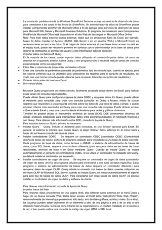 









La instalación predeterminada de Windows SharePoint Services incluye un servicio de obtención de datos
para conectarse a los datos en las listas de SharePoint. Un administrador de sitios de SharePoint puede
instalar Componentes WebPart de Microsoft Office a fin de agregar otros servicios de obtención de datos
para Microsoft SQL Server y Microsoft Business Solutions. El programa de instalación para Componentes
WebPart de Microsoft Office está disponible en el sitio Web de descargas en Microsoft Office Online.
Nota Para traer datos externos (datos externos: datos que se almacenan fuera de Excel; por ejemplo,
bases de datos creadas en Access, dBASE, SQL Server o en un servidor Web.) a Microsoft Excel, es
necesario tener acceso a los datos. Si el origen de datos externos al que desea tener acceso no está en
el equipo local, puede ser necesario ponerse en contacto con el administrador de la base de datos para
obtener la contraseña, el permiso de usuario u otra información sobre la conexión.
Importar datos con Microsoft Query
En la mayoría de los casos, puede importar datos utilizando el comando Importar datos, tal como se
describe en el apartado anterior. Utilice Query u otro programa sólo si necesita realizar tareas de consulta
especializadas como las siguientes:
Filtrar filas o columnas de datos antes de traerlos a Excel.
Crear una consulta de parámetros (consulta de parámetros: tipo de consulta que, cuando se ejecuta, pide
los valores (criterios) que se utilizarán para seleccionar los registros para el conjunto de resultados, de
modo que una misma consulta puede utilizarse para recuperar diferentes conjuntos de resultados.).
Ordenar datos antes de traerlos a Excel.
Unir varias tablas.
Microsoft Query proporciona un cliente sencillo, fácilmente accesible desde dentro de Excel, para realizar
estas tareas de consulta especializadas.
Puede utilizar Query para configurar orígenes de datos ODBC y recuperar datos. En Query, puede utilizar
el Asistente para consultas para crear una consulta (consulta: en Query o Access, medio de buscar
registros que responden a una pregunta concreta sobre los datos de una base de datos.) simple, o puede
emplear criterios más avanzados en Query para crear una consulta más compleja. Puede obtener acceso
a Query desde Excel o crear una consulta desde el Asistente para tablas y gráficos dinámicos.
También es posible utilizar el intercambio dinámico de datos (DDE) (DDE (Intercambio dinámico de
datos): protocolo establecido para intercambiar datos entre programas basados en Microsoft Windows.)
con Query. Para obtener más información sobre DDE, consulte la Ayuda de Query.
Para importar datos con Query, primero es necesario:
Instalar Query
Query, incluido el Asistente para consultas, es una función opcional para Excel. En
general, el sistema le indicará que instale Query al elegir Obtener datos externos en el menú Datos y
hacer clic en Nueva consulta de base de datos.
Instalar controladores ODBC
Se requiere un controlador ODBC (controlador ODBC (Conectividad
abierta de bases de datos): archivo de programa utilizado para conectarse a una base de datos concreta.
Cada programa de base de datos, como Access o dBASE, o sistema de administración de bases de
datos, como SQL Server, requiere un controlador diferente.) para recuperar datos en las bases de datos
relacionales, archivos de texto o en Excel mediante Query. Cuando se instala Query, se instala
automáticamente un conjunto de controladores ODBC. Si se utiliza un controlador no instalado con Query,
se deberá instalar el controlador por separado.
Instalar controladores de origen de datos
Se requiere un controlador de origen de datos (controlador
de origen de datos: archivo de programa utilizado para conectarse a una base de datos específica. Cada
programa o sistema de administración de bases de datos requiere un controlador diferente.) para
recuperar datos de origen OLAP. Query admite la conexión con bases de datos creadas utilizando los
servicios OLAP de Microsoft SQL Server; cuando se instala Query, se instala automáticamente el soporte
para este tipo de bases de datos OLAP. Para conectarse con otras bases de datos OLAP, es preciso
instalar un controlador de origen de datos y software de cliente.
Para obtener más información, consulte la Ayuda de Query.
Importar datos del Web
Para importar datos procedentes de una página Web, elija Obtener datos externos en el menú Datos y
haga clic en Nueva consulta Web. Debe tener acceso al World Wide Web (World Wide Web (WWW):
rama multimedia de Internet que presenta no sólo texto, sino también gráficos, sonido y vídeo. En el Web,
los usuarios pueden saltar fácilmente de un elemento a otro, de una página a otra o de un sitio a otro
utilizando hipervínculos.) a través de la intranet de su organización o un módem instalado en el equipo o
la red, o bien puede realizar una consulta de código de origen HTML o XML local.

 