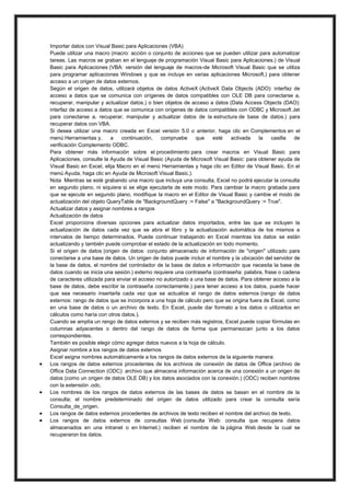 





Importar datos con Visual Basic para Aplicaciones (VBA)
Puede utilizar una macro (macro: acción o conjunto de acciones que se pueden utilizar para automatizar
tareas. Las macros se graban en el lenguaje de programación Visual Basic para Aplicaciones.) de Visual
Basic para Aplicaciones (VBA: versión del lenguaje de macros-de Microsoft Visual Basic que se utiliza
para programar aplicaciones Windows y que se incluye en varias aplicaciones Microsoft.) para obtener
acceso a un origen de datos externos.
Según el origen de datos, utilizará objetos de datos ActiveX (ActiveX Data Objects (ADO): interfaz de
acceso a datos que se comunica con orígenes de datos compatibles con OLE DB para conectarse a,
recuperar, manipular y actualizar datos.) o bien objetos de acceso a datos (Data Access Objects (DAO):
interfaz de acceso a datos que se comunica con orígenes de datos compatibles con ODBC y Microsoft Jet
para conectarse a, recuperar, manipular y actualizar datos de la estructura de base de datos.) para
recuperar datos con VBA.
Si desea utilizar una macro creada en Excel versión 5.0 o anterior, haga clic en Complementos en el
menú Herramientas y,
a
continuación,
compruebe
que
esté
activada
la
casilla
de
verificación Complemento ODBC.
Para obtener más información sobre el procedimiento para crear macros en Visual Basic para
Aplicaciones, consulte la Ayuda de Visual Basic (Ayuda de Microsoft Visual Basic: para obtener ayuda de
Visual Basic en Excel, elija Macro en el menú Herramientas y haga clic en Editor de Visual Basic. En el
menú Ayuda, haga clic en Ayuda de Microsoft Visual Basic.).
Nota Mientras se esté grabando una macro que incluya una consulta, Excel no podrá ejecutar la consulta
en segundo plano, ni siquiera si se elige ejecutarla de este modo. Para cambiar la macro grabada para
que se ejecute en segundo plano, modifique la macro en el Editor de Visual Basic y cambie el modo de
actualización del objeto QueryTable de "BackgroundQuery := False" a "BackgroundQuery := True".
Actualizar datos y asignar nombres a rangos
Actualización de datos
Excel proporciona diversas opciones para actualizar datos importados, entre las que se incluyen la
actualización de datos cada vez que se abra el libro y la actualización automática de los mismos a
intervalos de tiempo determinados. Puede continuar trabajando en Excel mientras los datos se están
actualizando y también puede comprobar el estado de la actualización en todo momento.
Si el origen de datos (origen de datos: conjunto almacenado de información de "origen" utilizado para
conectarse a una base de datos. Un origen de datos puede incluir el nombre y la ubicación del servidor de
la base de datos, el nombre del controlador de la base de datos e información que necesita la base de
datos cuando se inicia una sesión.) externo requiere una contraseña (contraseña: palabra, frase o cadena
de caracteres utilizada para enviar el acceso no autorizado a una base de datos. Para obtener acceso a la
base de datos, debe escribir la contraseña correctamente.) para tener acceso a los datos, puede hacer
que sea necesario insertarla cada vez que se actualice el rango de datos externos (rango de datos
externos: rango de datos que se incorpora a una hoja de cálculo pero que se origina fuera de Excel, como
en una base de datos o un archivo de texto. En Excel, puede dar formato a los datos o utilizarlos en
cálculos como haría con otros datos.).
Cuando se amplía un rango de datos externos y se reciben más registros, Excel puede copiar fórmulas en
columnas adyacentes o dentro del rango de datos de forma que permanezcan junto a los datos
correspondientes.
También es posible elegir cómo agregar datos nuevos a la hoja de cálculo.
Asignar nombre a los rangos de datos externos
Excel asigna nombres automáticamente a los rangos de datos externos de la siguiente manera:
Los rangos de datos externos procedentes de los archivos de conexión de datos de Office (archivo de
Office Data Connection (ODC): archivo que almacena información acerca de una conexión a un origen de
datos (como un origen de datos OLE DB) y los datos asociados con la conexión.) (ODC) reciben nombres
con la extensión .odc.
Los nombres de los rangos de datos externos de las bases de datos se basan en el nombre de la
consulta; el nombre predeterminado del origen de datos utilizado para crear la consulta sería
Consulta_de_origen.
Los rangos de datos externos procedentes de archivos de texto reciben el nombre del archivo de texto.
Los rangos de datos externos de consultas Web (consulta Web: consulta que recupera datos
almacenados en una intranet o en Internet.) reciben el nombre de la página Web desde la cual se
recuperaron los datos.

 