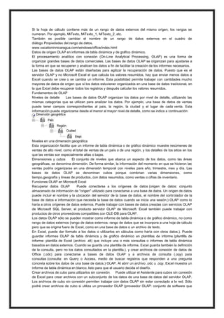 Si la hoja de cálculo contiene más de un rango de datos externos del mismo origen, los rangos se
numeran. Por ejemplo, MiTexto, MiTexto_1, MiTexto_2, etc.
También es posible cambiar el nombre de un rango de datos externos en el cuadro de
diálogo Propiedades del rango de datos.
www.vacationinnicaragua.com/windows/office/index.html
Datos de origen OLAP en informes de tabla dinámica y de gráfico dinámico.
El procesamiento analítico con conexión (On-Line Analytical Processing, OLAP) es una forma de
organizar grandes bases de datos comerciales. Las bases de datos OLAP se organizan para ajustarse a
la forma en que se recuperen y analicen los datos a fin de facilitar la creación de los informes necesarios.
Las bases de datos OLAP están diseñadas para agilizar la recuperación de datos. Puesto que es el
servidor OLAP y no Microsoft Excel el que calcula los valores resumidos, hay que enviar menos datos a
Excel cuando se crea o se cambia un informe. Esta posibilidad permite trabajar con cantidades mucho
mayores de datos de origen que si los datos estuvieran organizados en una base de datos tradicional, en
la que Excel debe recuperar todos los registros y después calcular los valores resumidos.
Fundamentos de OLAP
Niveles de detalle
Las bases de datos OLAP organizan los datos por nivel de detalle, utilizando las
mismas categorías que se utilizan para analizar los datos. Por ejemplo, una base de datos de ventas
puede tener campos correspondientes al país, la región, la ciudad y el lugar de cada venta. Esta
información puede organizarse desde el menor al mayor nivel de detalle, como se indica a continuación:

Niveles en una dimensión geográfica
Esta organización facilita que un informe de tabla dinámica o de gráfico dinámico muestre resúmenes de
ventas de alto nivel, como el total de ventas de un país o de una región, y los detalles de los sitios en los
que las ventas son especialmente altas o bajas.
Dimensiones y cubos
El conjunto de niveles que abarca un aspecto de los datos, como las áreas
geográficas, se denomina dimensión. De forma similar, la información del momento en que se hicieron las
ventas podría organizarse en una dimensión temporal con niveles para año, trimestre, mes y día. Las
bases de datos OLAP se denominan cubos porque combinan varias dimensiones, como
tiempo,geografía y líneas de productos, con datos resumidos, como ventas o cifras de inventario.
Funciones OLAP en Microsoft Excel
Recuperar datos OLAP
Puede conectarse a los orígenes de datos (origen de datos: conjunto
almacenado de información de "origen" utilizado para conectarse a una base de datos. Un origen de datos
puede incluir el nombre y la ubicación del servidor de la base de datos, el nombre del controlador de la
base de datos e información que necesita la base de datos cuando se inicia una sesión.) OLAP como lo
haría a otros orígenes de datos externos. Puede trabajar con bases de datos creadas con servicios OLAP
de Microsoft SQL Server, el producto servidor OLAP de Microsoft. Excel también puede trabajar con
productos de otros proveedores compatibles con OLE-DB para OLAP.
Los datos OLAP sólo se pueden mostrar como informe de tabla dinámica o de gráfico dinámico, no como
rango de datos externos (rango de datos externos: rango de datos que se incorpora a una hoja de cálculo
pero que se origina fuera de Excel, como en una base de datos o un archivo de texto.
En Excel, puede dar formato a los datos o utilizarlos en cálculos como haría con otros datos.). Puede
guardar informes OLAP de tabla dinámica y de gráfico dinámico en plantillas de informe (plantilla de
informe: plantilla de Excel (archivo .xlt) que incluye una o más consultas o informes de tabla dinámica
basados en datos externos. Cuando se guarda una plantilla de informe, Excel guarda también la definición
de la consulta, pero no los datos consultados en la plantilla.), y crear archivos de conexión de datos de
Office (.odc) para conectarse a bases de datos OLAP y a archivos de consulta (.oqy) para
consultas (consulta: en Query o Access, medio de buscar registros que responden a una pregunta
concreta sobre los datos de una base de datos.) OLAP. Al abrir un archivo .odc u .oqy, Excel muestra un
informe de tabla dinámica en blanco, listo para que el usuario decida el diseño.
Crear archivos de cubo para utilizarlos sin conexión
Puede utilizar el Asistente para cubos sin conexión
de Excel para crear archivos con un subconjunto de los datos de una base de datos del servidor OLAP.
Los archivos de cubo sin conexión permiten trabajar con datos OLAP sin estar conectado a la red. Sólo
podrá crear archivos de cubo si utiliza un proveedor OLAP (proveedor OLAP: conjunto de software que

 