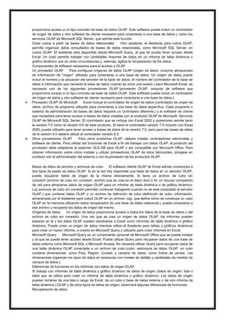 



proporciona acceso a un tipo concreto de base de datos OLAP. Este software puede incluir un controlador
de origen de datos y otro software de cliente necesario para conectarse a una base de datos.), como los
servicios OLAP de Microsoft SQL Server, que admita esta función.
Crear cubos a partir de bases de datos relacionales
Otro asistente, el Asistente para cubos OLAP,
permite organizar datos consultados de bases de datos relacionales, como Microsoft SQL Server, en
cubos OLAP. El asistente está disponible desde Microsoft Query, al que se puede tener acceso desde
Excel. Un cubo permite trabajar con cantidades mayores de datos en un informe de tabla dinámica o
gráfico dinámico que en otras circunstancias y, además, agiliza la recuperación de los datos.
Componentes de software necesarios para el acceso a OLAP
Un proveedor OLAP
Para configurar orígenes de datos OLAP (origen de datos: conjunto almacenado
de información de "origen" utilizado para conectarse a una base de datos. Un origen de datos puede
incluir el nombre y la ubicación del servidor de la base de datos, el nombre del controlador de la base de
datos e información que necesita la base de datos cuando se inicia una sesión.) para Microsoft Excel, es
necesario uno de los siguientes proveedores OLAP (proveedor OLAP: conjunto de software que
proporciona acceso a un tipo concreto de base de datos OLAP. Este software puede incluir un controlador
de origen de datos y otro software de cliente necesario para conectarse a una base de datos.):
Proveedor OLAP de Microsoft
Excel incluye el controlador de origen de datos (controlador de origen de
datos: archivo de programa utilizado para conectarse a una base de datos específica. Cada programa o
sistema de administración de bases de datos requiere un controlador diferente.) y el software de cliente
que necesitará para tener acceso a bases de datos creadas con el producto OLAP de Microsoft, Servicios
OLAP de Microsoft SQL Server. El controlador que se incluye con Excel 2002 y posteriores admite tanto
la versión 7.0 como la versión 8.0 de este producto. Si tiene el controlador versión 7.0 incluido con Excel
2000, puede utilizarlo para tener acceso a bases de datos de la versión 7.0, pero para las bases de datos
de la versión 8.0 deberá utilizar el controlador versión 8.0.
Otros proveedores OLAP
Para otros productos OLAP, deberá instalar controladores adicionales y
software de cliente. Para utilizar las funciones de Excel a fin de trabajar con datos OLAP, el producto del
proveedor debe adaptarse al estándar OLE-DB para OLAP y ser compatible con Microsoft Office. Para
obtener información sobre cómo instalar y utilizar proveedores OLAP de otros fabricantes, póngase en
contacto con el administrador del sistema o con el proveedor de los productos OLAP.
Bases de datos de servidor y archivos de cubo
El software cliente OLAP de Excel admite conexiones a
dos tipos de bases de datos OLAP. Si en la red hay disponible una base de datos en un servidor OLAP,
puede recuperar datos de origen de la misma directamente. Si tiene un archivo de cubo sin
conexión (archivo de cubo sin conexión: archivo que se crea en el disco duro o en un recurso compartido
de red para almacenar datos de origen OLAP para un informe de tabla dinámica o de gráfico dinámico.
Los archivos de cubo sin conexión permiten continuar trabajando cuando no se está conectado al servidor
OLAP.) que contiene datos OLAP o un archivo de definición de cubo (definición de cubo: información,
almacenada por el Asistente para cubos OLAP en un archivo .oqy, que define cómo se construye un cubo
OLAP en la memoria utilizando datos recuperados de una base de datos relacional.), puede conectarse a
ese archivo y recuperar los datos de origen del mismo.
Orígenes de datos
Un origen de datos proporciona acceso a todos los datos de la base de datos o del
archivo de cubo sin conexión. Una vez que se crea un origen de datos OLAP, los informes pueden
basarse en él y los datos OLAP pueden devolverse a Excel como informes de tabla dinámica o gráfico
dinámico. Puede crear un origen de datos mientras utiliza el Asistente para tablas y gráficos dinámicos
para crear un nuevo informe, o crearlo en Microsoft Query y utilizarlo para crear informes en Excel.
Microsoft Query
Microsoft Query es un componente opcional de Microsoft Office que se puede instalar
y al que se puede tener acceso desde Excel. Puede utilizar Query para recuperar datos de una base de
datos externa como Microsoft SQL o Microsoft Access. No necesita utilizar Query para recuperar datos de
una tabla dinámica OLAP conectada a un archivo de cubo (cubo: estructura de datos OLAP. un cubo
contiene dimensiones, como País, Región, Ciudad, y campos de datos, como Índice de ventas. Las
dimensiones organizan los tipos de datos en jerarquías con niveles de detalle y cantidades de medida de
campos de datos.).
Diferencias de funciones en los informes con datos de origen OLAP
Si trabaja con informes de tabla dinámica y gráfico dinámico de datos de origen (datos de origen: lista o
tabla que se utiliza para crear un informe de tabla dinámica o gráfico dinámico. Los datos de origen
pueden tomarse de una lista o rango de Excel, de un cubo o base de datos externa o de otro informe de
tabla dinámica.) OLAP y de otros tipos de datos de origen, observará algunas diferencias de funciones.
Recuperación de datos

 