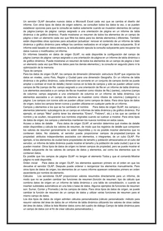Un servidor OLAP devuelve nuevos datos a Microsoft Excel cada vez que se cambia el diseño del
informe. Con otros tipos de datos de origen externo, se consultan todos los datos la vez, o se pueden
establecer opciones para que la consulta se realice solamente cuando se muestren elementos de campo
de página (campo de página: campo asignado a una orientación de página en un informe de tabla
dinámica o de gráfico dinámico. Puede mostrarse un resumen de todos los elementos de un campo de
página o bien un elemento cada vez que filtre los datos para los demás elementos.) diferentes. También
están disponibles otras opciones para actualizar (actualizar: renovar el contenido de un informe de tabla
dinámica o gráfico dinámico para reflejar los cambios realizados en el origen de datos subyacente. Si el
informe está basado en datos externos, la actualización ejecuta la consulta subyacente para recuperar los
datos nuevos o modificados.) el informe.
En informes basados en datos de origen OLAP, no está disponible la configuración del campo de
página (campo de página: campo asignado a una orientación de página en un informe de tabla dinámica o
de gráfico dinámico. Puede mostrarse un resumen de todos los elementos de un campo de página o bien
un elemento cada vez que filtre los datos para los demás elementos.), la consulta en segundo plano ni la
optimización de la memoria.
Tipos de campos
Para los datos de origen OLAP, los campos de dimensión (dimensión: estructura OLAP que organiza los
datos en niveles, como País, Región y Ciudad para una dimensión Geografía. En un informe de tabla
dinámica o de gráfico dinámico, cada dimensión se convierte en un conjunto de campos donde se puede
ampliar o contraer el nivel de detalle.) tienen iconos en la lista de campos y sólo se pueden utilizar como
campos de fila (campo de fila: campo asignado a una orientación de fila en un informe de tabla dinámica.
Los elementos asociados a un campo de fila se muestran como rótulos de fila.) (series), columna (campo
de columna: campo asignado a una orientación de columna en un informe de tabla dinámica. Los
elementos asociados a un campo de columna se muestran como rótulos de columna.) (categoría) o
página. Los campos con iconos sólo se pueden utilizar como campos de datos. Para otros tipos de datos
de origen, todos los campos tienen iconos y pueden utilizarse en cualquier parte de un informe.
Campos y elementos a los que se ha cambiado el nombre
Para datos de origen OLAP, los campos y
elementos (elemento: subcategoría de un campo en informes de tabla dinámica y de gráfico dinámico. Por
ejemplo, el campo "Mes" podría tener los elementos "Enero", "Febrero", etc.) a los que se cambie el
nombre y se oculten, recuperarán sus nombres originales cuando se vuelvan a mostrar. Para otros tipos
de datos de origen, los campos y elementos mantienen los nuevos nombres en estos casos.
Acceso a datos de detalle
Para datos de origen OLAP, el servidor determina qué niveles de detalle
están disponibles y calcula los valores de resumen, de modo que los registros de detalle que componen
los valores de resumen generalmente no están disponibles y no es posible mostrar elementos que no
contienen datos. No obstante, el servidor puede proporcionar campos de propiedad (campos de
propiedad: atributos independientes asociados con elementos, o integrantes, de un cubo OLAP. Por
ejemplo, si los elementos de ciudad tiene propiedades de tamaño y población almacenados en el cubo del
servidor, un informe de tabla dinámica puede mostrar el tamaño y la población de cada ciudad.) que sí se
pueden mostrar. Otros tipos de datos de origen no tienen campos de propiedad, pero se puede mostrar el
detalle subyacente de los valores de campos de datos y elementos, así como los elementos que no
contienen datos.
Es posible que los campos de página OLAP no tengan el elemento Todos y que el comando Mostrar
página no esté disponible.
Orden inicial
Para datos de origen OLAP, los elementos aparecen primero en el orden en que los
devuelve el servidor OLAP. Después puede ordenar o reorganizar los elementos manualmente. Para
otros tipos de datos de origen, los elementos de un nuevo informe aparecen ordenados primero en orden
ascendente por nombre de elemento.
Cálculos
Los servidores OLAP proporcionan valores resumidos directamente para un informe, de
modo que no se pueden cambiar las funciones de resumen (función de resumen: tipo de cálculo que
combina datos de origen en un informe de tabla dinámica o una tabla de consolidación, o cuando se
insertan subtotales automáticos en una lista o base de datos. Algunos ejemplos de funciones de resumen
son: Sumar, Contar y Promedio.) de los campos de datos. Para otros tipos de datos de origen, se puede
cambiar la función de resumen de un campo de datos y utilizar varias funciones de resumen para el
mismo campo de datos.
Los dos tipos de datos de origen admiten cálculos personalizados (cálculo personalizado: método para
resumir valores del área de datos de un informe de tabla dinámica utilizando los valores de otras celdas
del área de datos. Utilice la lista Mostrar datos como del cuadro de diálogo Campo de tabla dinámica para
un campo de datos con el fin de crear cálculos personalizados.).

 