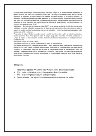 No se pueden crear campos calculados (campo calculado: campo de un informe de tabla dinámica o de
gráfico dinámico que utiliza una fórmula que usted cree. Los campos calculados pueden realizar cálculos
utilizando el contenido de otros campos del informe de tabla dinámica o de gráfico dinámico.) ni
elementos calculados (elemento calculado: elemento de un campo de tabla dinámica o gráfico dinámico
que utiliza una fórmula que usted cree. Los elementos calculados pueden realizar cálculos utilizando el
contenido de otros elementos del mismo campo del informe de tabla dinámica o gráfico dinámico.) en
informes con datos de origen OLAP.
Subtotales
En informes con datos de origen OLAP, no se puede cambiar la función de resumen para
subtotales ni mostrar subtotales para campos de fila o de columna interiores. Con otros tipos de datos de
origen, se pueden cambiar funciones de resumen de subtotales y mostrar u ocultar subtotales para todos
los campos de fila y columna.
Para datos de origen OLAP, se pueden incluir o excluir los elementos ocultos al calcular subtotales y
totales generales. Para otros tipos de datos de origen, se pueden incluir los elementos ocultos de un
campo de página en los subtotales, pero los elementos ocultos de otros campos se excluyen de forma
predeterminada.
Dar formato a hojas de cálculo y datos
Utilice estas funciones de formato para mostrar los datos de manera eficaz.
Dar formato al texto y a los caracteres individuales
Para resaltar el texto, puede aplicar formato a todo
el texto de una celda o a los caracteres seleccionados. Seleccione los caracteres a los que desea aplicar
formato y, a continuación, haga clic en la barra de herramientas (barra de herramientas: barra con
botones y opciones que se utilizan para ejecutar comandos. Para mostrar una barra de herramientas,
haga clic en Personalizar en el menú Herramientas y, a continuación, haga clic en la ficha Barras de
herramientas.) Formato.

Bibliografía:





Tabs versus Spaces: An Eternal Holy War por Jamie Zawinski (en inglés)
Why I prefer no tabs in source code por Adam Spiers (en inglés)
Why I love having tabs in source code (en inglés)
Elastic tabstops - the solution to the tabs-versus-spaces issue (en inglés)

 