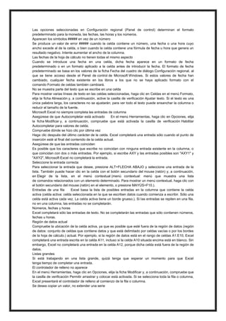 Las opciones seleccionadas en Configuración regional (Panel de control) determinan el formato
predeterminado para la moneda, las fechas, las horas y los números.
Aparecen los símbolos ##### en vez de un número
Se produce un valor de error ##### cuando la celda contiene un número, una fecha o una hora cuyo
ancho excede al de la celda, o bien cuando la celda contiene una fórmula de fecha u hora que genera un
resultado negativo. Intente aumentar el ancho de la columna.
Las fechas de la hoja de cálculo no tienen todas el mismo aspecto
Cuando se introduce una fecha en una celda, dicha fecha aparece en un formato de fecha
predeterminado o en un formato aplicado a la celda antes de introducir la fecha. El formato de fecha
predeterminado se basa en los valores de la ficha Fecha del cuadro de diálogo Configuración regional, al
que se tiene acceso desde el Panel de control de Microsoft Windows. Si estos valores de fecha han
cambiado, cualquier fecha existente en los libros a los que no se haya aplicado formato con el
comando Formato de celdas también cambiará.
No se muestra parte del texto que se escribe en una celda
Para mostrar varias líneas de texto en las celdas seleccionadas, haga clic en Celdas en el menú Formato,
elija la ficha Alineación y, a continuación, active la casilla de verificación Ajustar texto. Si el texto es una
única palabra larga, los caracteres no se ajustarán; para ver todo el texto puede ensanchar la columna o
reducir el tamaño de la fuente.
Microsoft Excel no siempre completa las entradas de columna
Asegúrese de que Autocompletar está activado
En el menú Herramientas, haga clic en Opciones, elija
la ficha Modificar y, a continuación, compruebe que está activada la casilla de verificación Habilitar
Autocompletar para valores de celda.
Compruebe dónde se hizo clic por última vez
Haga clic después del último carácter de la celda. Excel completará una entrada sólo cuando el punto de
inserción esté al final del contenido de la celda actual.
Asegúrese de que las entradas coinciden
Es posible que los caracteres que escribe no coincidan con ninguna entrada existente en la columna, o
que coincidan con dos o más entradas. Por ejemplo, si escribe AXY y las entradas posibles son "AXY1" y
"AXY2", Microsoft Excel no completará la entrada.
Seleccione la entrada correcta
Para seleccionar la entrada que desee, presione ALT+FLECHA ABAJO y seleccione una entrada de la
lista. También puede hacer clic en la celda con el botón secundario del mouse (ratón) y, a continuación,
en Elegir de la lista, en el menú contextual (menú contextual: menú que muestra una lista
de comandos relacionados con un elemento determinado. Para mostrar un menú contextual, haga clic con
el botón secundario del mouse (ratón) en el elemento, o presione MAYÚS+F10.).
Entradas de una fila
Excel basa la lista de posibles entradas en la columna que contiene la celda
activa (celda activa: celda seleccionada en la que se escriben datos cuando comienza a escribir. Sólo una
celda está activa cada vez. La celda activa tiene un borde grueso.). Si las entradas se repiten en una fila,
no en una columna, las entradas no se completarán.
Números, fechas y horas
Excel completará sólo las entradas de texto. No se completarán las entradas que sólo contienen números,
fechas u horas.
Región de datos actual
Compruebe la ubicación de la celda activa, ya que es posible que esté fuera de la región de datos (región
de datos: conjunto de celdas que contiene datos y que está delimitado por celdas vacías o por los bordes
de la hoja de cálculo.) actual. Por ejemplo, si la región de datos está en el rango de celdas A1:E10, Excel
completará una entrada escrita en la celda A11, incluso si la celda A10 situada encima está en blanco. Sin
embargo, Excel no completará una entrada en la celda A12, porque dicha celda está fuera de la región de
datos.
Listas grandes
Si está trabajando en una lista grande, quizá tenga que esperar un momento para que Excel
tenga tiempo de completar una entrada.
El controlador de relleno no aparece
En el menú Herramientas, haga clic en Opciones, elija la ficha Modificar y, a continuación, compruebe que
la casilla de verificación Permitir arrastrar y colocar está activada. Si se selecciona toda la fila o columna,
Excel presentará el controlador de relleno al comienzo de la fila o columna.
Se desea copiar un valor, no extender una serie

 