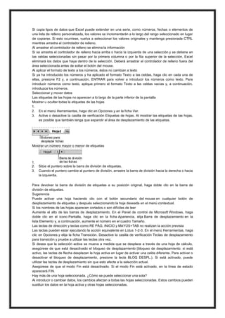 Si copia tipos de datos que Excel puede extender en una serie, como números, fechas o elementos de
una lista de relleno personalizada, los valores se incrementarán a lo largo del rango seleccionado en lugar
de copiarse. Si esto ocurriese, vuelva a seleccionar los valores originales y mantenga presionada CTRL
mientras arrastra el controlador de relleno.
Al arrastrar el controlador de relleno se elimina la información
Si se arrastra el controlador de relleno hacia arriba o hacia la izquierda de una selección y se detiene en
las celdas seleccionadas sin pasar por la primera columna o por la fila superior de la selección, Excel
eliminará los datos que haya dentro de la selección. Deberá arrastrar el controlador de relleno fuera del
área seleccionada antes de soltar el botón del mouse.
Al aplicar el formato de texto a los números, éstos no cambian a texto
Si ya ha introducido los números y ha aplicado el formato Texto a las celdas, haga clic en cada una de
ellas, presione F2 y, a continuación, ENTRAR para volver a introducir los números como texto. Para
introducir números como texto, aplique primero el formato Texto a las celdas vacías y, a continuación,
introduzca los números.
Seleccionar y mover datos
Las etiquetas de las hojas no aparecen a lo largo de la parte inferior de la pantalla
Mostrar u ocultar todas la etiquetas de las hojas
1.
2. En el menú Herramientas, haga clic en Opciones y en la ficha Ver.
3. Active o desactive la casilla de verificación Etiquetas de hojas. Al mostrar las etiquetas de las hojas,
es posible que también tenga que expandir el área de desplazamiento de las etiquetas.

Mostrar un número mayor o menor de etiquetas

1.
2.
3.

Sitúe el puntero sobre la barra de división de etiquetas.
Cuando el puntero cambie al puntero de división, arrastre la barra de división hacia la derecha o hacia
la izquierda.

Para devolver la barra de división de etiquetas a su posición original, haga doble clic en la barra de
división de etiquetas.
Sugerencia
Puede activar una hoja haciendo clic con el botón secundario del mouse en cualquier botón de
desplazamiento de etiquetas y después seleccionando la hoja deseada en el menú contextual.
Si los nombres de las hojas aparecen cortados o son difíciles de leer
Aumente el alto de las barras de desplazamiento. En el Panel de control de Microsoft Windows, haga
doble clic en el icono Pantalla, haga clic en la ficha Apariencia, elija Barra de desplazamiento en la
lista Elemento y, a continuación, aumente el número en el cuadro Tamaño.
Las teclas de dirección y teclas como RE PÁG, INICIO y MAYÚS+TAB no realizan la acción prevista
Las teclas pueden estar ejecutando la acción equivalente en Lotus 1-2-3. En el menú Herramientas, haga
clic en Opciones y elija la ficha Transición. Desactive la casilla de verificación Teclas de desplazamiento
para transición y pruebe a utilizar las teclas otra vez.
Si desea que la selección activa se mueva a medida que se desplace a través de una hoja de cálculo,
asegúrese de que está desactivado el bloqueo de desplazamiento (bloqueo de desplazamiento: si está
activo, las teclas de flecha desplazan la hoja activa en lugar de activar una celda diferente. Para activar o
desactivar el bloqueo de desplazamiento, presione la tecla BLOQ DESPL.). Si está activado, puede
utilizar las teclas de desplazamiento sin que esto afecte a la selección actual.
Asegúrese de que el modo Fin está desactivado. Si el modo Fin está activado, en la línea de estado
aparecerá FIN.
Hay más de una hoja seleccionada. ¿Cómo se puede seleccionar una sola?
Al introducir o cambiar datos, los cambios afectan a todas las hojas seleccionadas. Estos cambios pueden
sustituir los datos en la hoja activa y otras hojas seleccionadas.

 