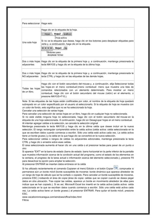 Para seleccionar Haga esto
Haga clic en la etiqueta de la hoja.

Una sola hoja

Si no ve la etiqueta que desea, haga clic en los botones para desplazar etiquetas para
verla y, a continuación, haga clic en la etiqueta.

Dos o más hojas Haga clic en la etiqueta de la primera hoja y, a continuación, mantenga presionada la
adyacentes
tecla MAYÚS y haga clic en la etiqueta de la última hoja.

Dos o más hojas Haga clic en la etiqueta de la primera hoja y, a continuación, mantenga presionada la
NO adyacentes tecla CTRL y haga clic en las etiquetas de las demás hojas.
Haga clic con el botón secundario del mouse y, a continuación, elija Seleccionar todas
las hojas en el menú contextual (menú contextual: menú que muestra una lista de
Todas las hojas
comandos relacionados con un elemento determinado. Para mostrar un menú
de un libro.
contextual, haga clic con el botón secundario del mouse (ratón) en el elemento, o
presione MAYÚS+F10.).
Nota Si las etiquetas de las hojas están codificadas por color, el nombre de la etiqueta de hoja quedará
subrayado en un color especificado por el usuario al seleccionarlo. Si la etiqueta de hoja se muestra con
un color de fondo, esto significa que no se ha seleccionado la hoja.
Cancelar una selección de varias hojas
Para cancelar una selección de varias hojas en un libro, haga clic en cualquier hoja no seleccionada.
Si no está visible ninguna hoja no seleccionada, haga clic con el botón secundario del mouse en la
etiqueta de una hoja seleccionada. A continuación, haga clic en Desagrupar hojas en el menú contextual.
Al intentar agregar celdas a la selección, se cancela la selección original
Mantenga presionada la tecla MAYÚS y haga clic en la última celda que desee incluir en la nueva
selección. El rango rectangular comprendido entre la celda activa (celda activa: celda seleccionada en la
que se escriben datos cuando comienza a escribir. Sólo una celda está activa cada vez. La celda activa
tiene un borde grueso.) y la celda en la que haga clic se convertirá en la nueva selección.
Para seleccionar celdas o rangos de celdas no adyacentes adicionales, mantenga presionada la tecla
CTRL y haga clic o arrastre sobre esas celdas.
El área seleccionada aumenta al hacer clic en una celda o al presionar teclas para pasar de un punto a
otro
Si aparece "EXT" en la barra de estado (barra de estado: barra horizontal en la parte inferior de la pantalla
que muestra información acerca de la condición actual del programa, como el estado de los elementos en
la ventana, el progreso de la tarea actual o información acerca del elemento seleccionado.), presione F8
para desactivar la opción para ampliar la selección.
Al presionar ENTRAR se insertan datos erróneos en la celda
Si ha utilizado recientemente el comando Copiaren el menú Edición o el botón Copiar
, compruebe si
permanece aún un borde móvil (borde susceptible de moverse: borde dinámico que aparece alrededor de
un rango de hoja de cálculo que se ha cortado o copiado. Para cancelar un borde susceptible de moverse,
presione ESC.) rodeando el área de copia (área de copia: celdas que se copian cuando se desea pegar
datos en otra ubicación. Tras copiar las celdas, aparece un borde en movimiento alrededor de ellas para
indicar que se han copiado.). Si es así, Microsoft Excel los insertó en la celda activa (celda activa: celda
seleccionada en la que se escriben datos cuando comienza a escribir. Sólo una celda está activa cada
vez. La celda activa tiene un borde grueso.) al presionar ENTRAR. Para quitar el borde móvil, presione
ESC.
www.vacationinnicaragua.com/windows/office/index.html
Filtros

 